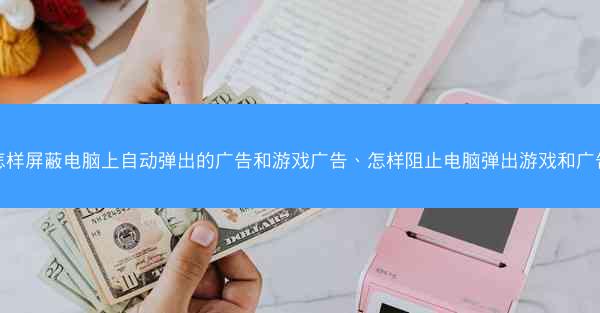 怎样屏蔽电脑上自动弹出的广告和游戏广告、怎样阻止电脑弹出游戏和广告