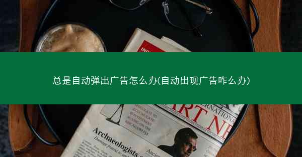 总是自动弹出广告怎么办(自动出现广告咋么办)