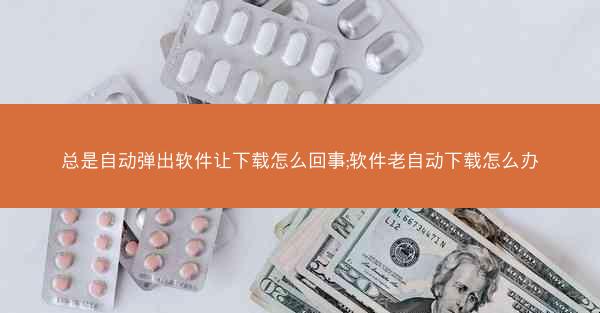 总是自动弹出软件让下载怎么回事;软件老自动下载怎么办