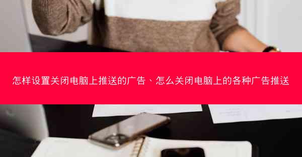 怎样设置关闭电脑上推送的广告、怎么关闭电脑上的各种广告推送
