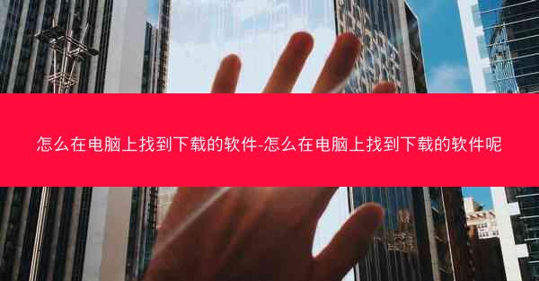 怎么在电脑上找到下载的软件-怎么在电脑上找到下载的软件呢