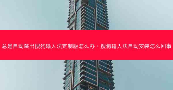 总是自动跳出搜狗输入法定制版怎么办、搜狗输入法自动安装怎么回事