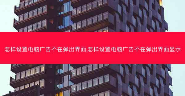 怎样设置电脑广告不在弹出界面,怎样设置电脑广告不在弹出界面显示