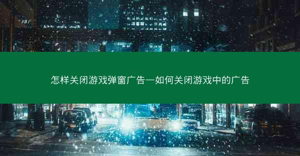 怎样关闭游戏弹窗广告—如何关闭游戏中的广告
