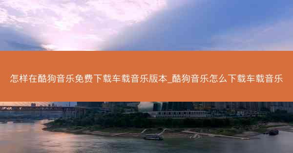 怎样在酷狗音乐免费下载车载音乐版本_酷狗音乐怎么下载车载音乐