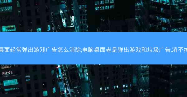 桌面经常弹出游戏广告怎么消除;电脑桌面老是弹出游戏和垃圾广告,消不掉