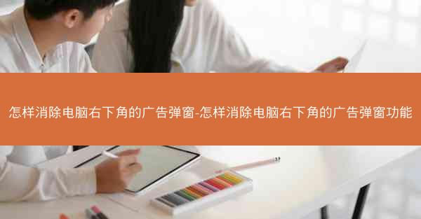 怎样消除电脑右下角的广告弹窗-怎样消除电脑右下角的广告弹窗功能