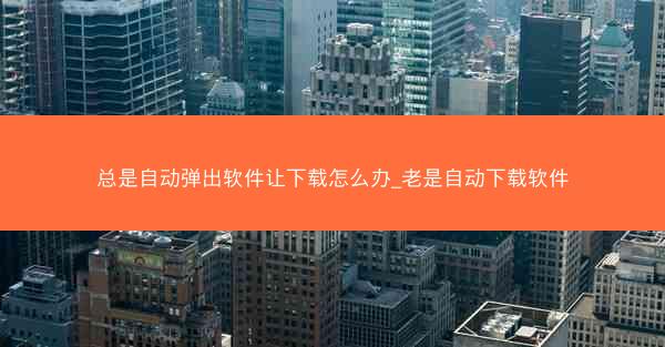 总是自动弹出软件让下载怎么办_老是自动下载软件