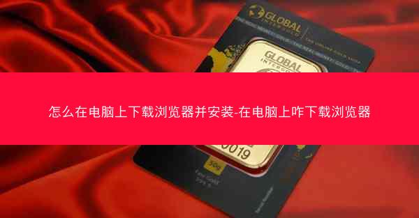 怎么在电脑上下载浏览器并安装-在电脑上咋下载浏览器