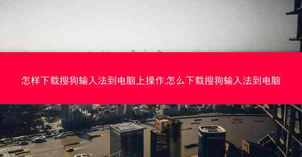 怎样下载搜狗输入法到电脑上操作,怎么下载搜狗输入法到电脑