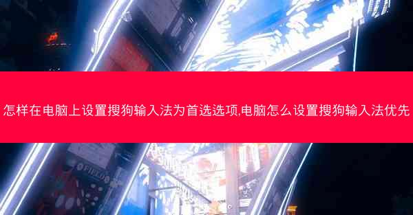 怎样在电脑上设置搜狗输入法为首选选项,电脑怎么设置搜狗输入法优先