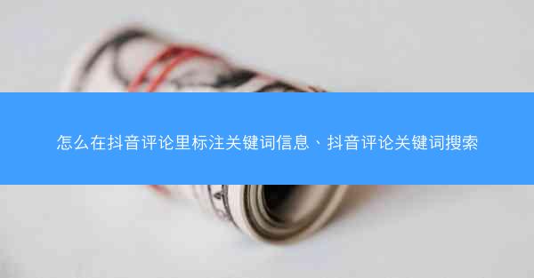 怎么在抖音评论里标注关键词信息、抖音评论关键词搜索