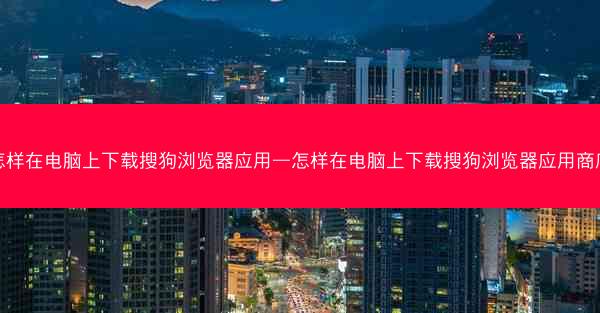 怎样在电脑上下载搜狗浏览器应用—怎样在电脑上下载搜狗浏览器应用商店