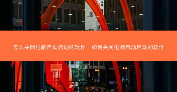 怎么关闭电脑自动启动的软件—如何关闭电脑自动启动的软件