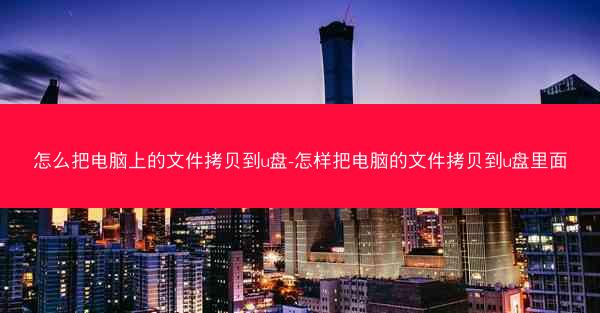怎么把电脑上的文件拷贝到u盘-怎样把电脑的文件拷贝到u盘里面
