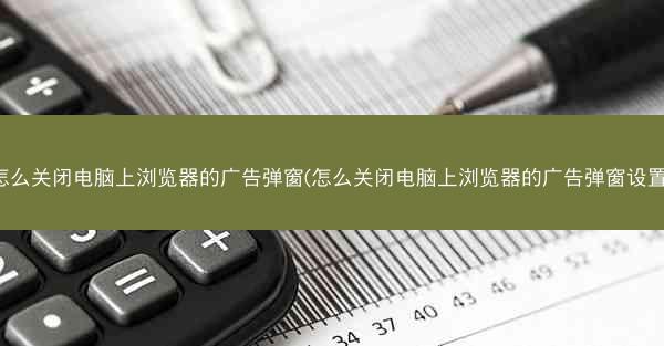 怎么关闭电脑上浏览器的广告弹窗(怎么关闭电脑上浏览器的广告弹窗设置)