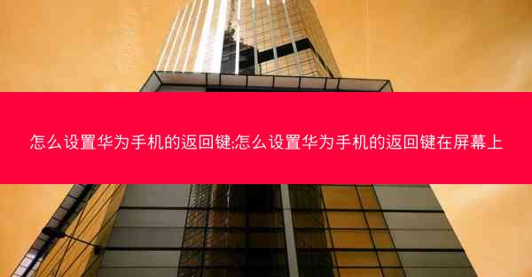 怎么设置华为手机的返回键;怎么设置华为手机的返回键在屏幕上