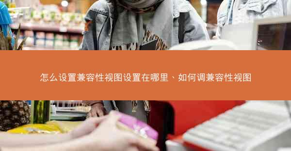 怎么设置兼容性视图设置在哪里、如何调兼容性视图