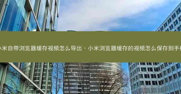 小米自带浏览器缓存视频怎么导出、小米浏览器缓存的视频怎么保存到手机