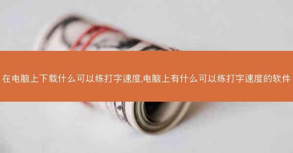 在电脑上下载什么可以练打字速度,电脑上有什么可以练打字速度的软件