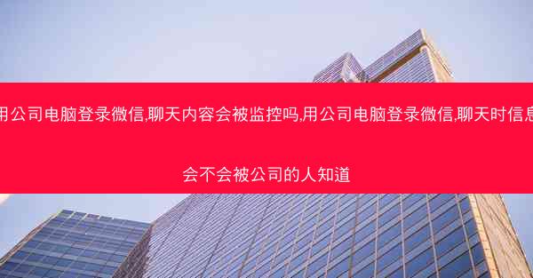 用公司电脑登录微信,聊天内容会被监控吗,用公司电脑登录微信,聊天时信息会不会被公司的人知道