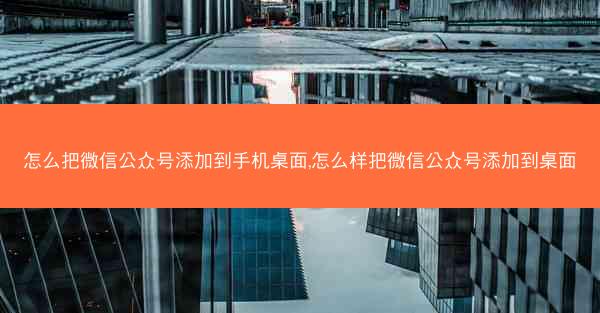 怎么把微信公众号添加到手机桌面,怎么样把微信公众号添加到桌面