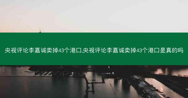 央视评论李嘉诚卖掉43个港口,央视评论李嘉诚卖掉43个港口是真的吗