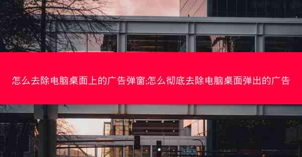 怎么去除电脑桌面上的广告弹窗;怎么彻底去除电脑桌面弹出的广告