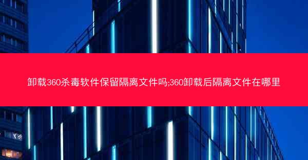 卸载360杀毒软件保留隔离文件吗;360卸载后隔离文件在哪里