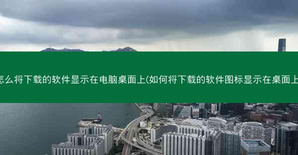 怎么将下载的软件显示在电脑桌面上(如何将下载的软件图标显示在桌面上)