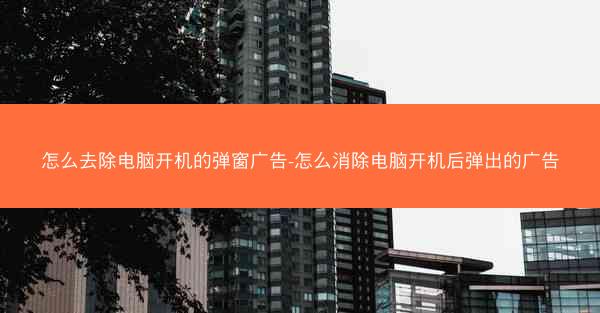 怎么去除电脑开机的弹窗广告-怎么消除电脑开机后弹出的广告