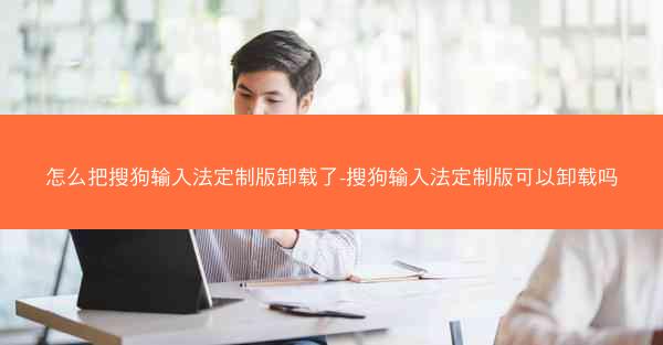 怎么把搜狗输入法定制版卸载了-搜狗输入法定制版可以卸载吗