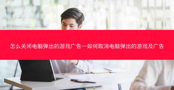 怎么关闭电脑弹出的游戏广告—如何取消电脑弹出的游戏及广告