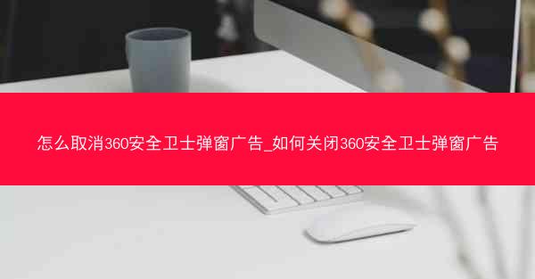 怎么取消360安全卫士弹窗广告_如何关闭360安全卫士弹窗广告