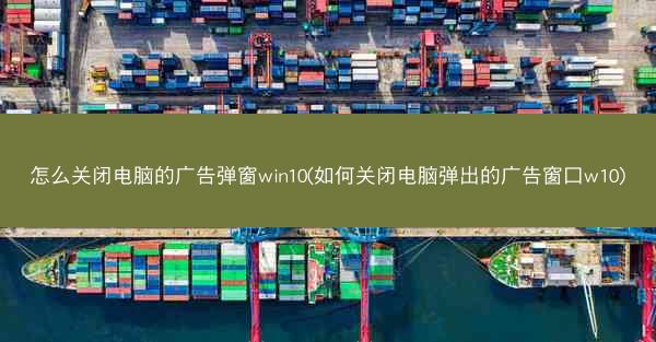 怎么关闭电脑的广告弹窗win10(如何关闭电脑弹出的广告窗口w10)