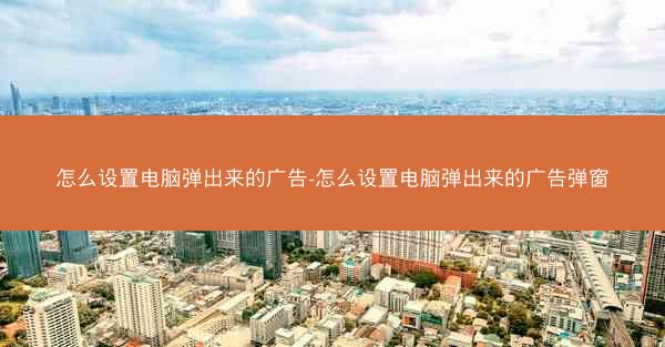 怎么设置电脑弹出来的广告-怎么设置电脑弹出来的广告弹窗