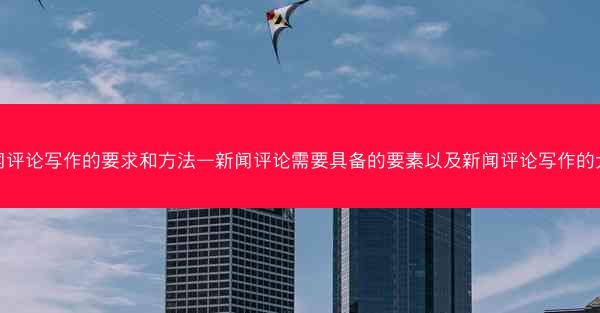 新闻评论写作的要求和方法—新闻评论需要具备的要素以及新闻评论写作的大忌