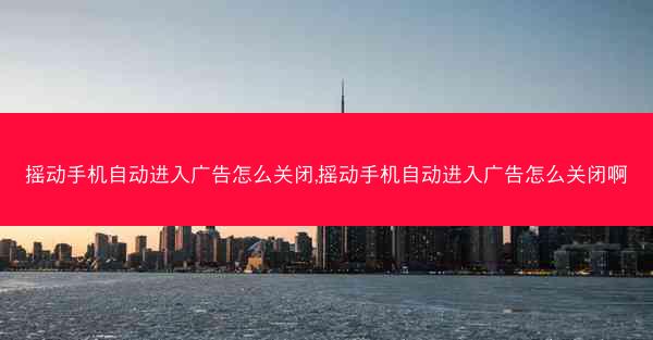 摇动手机自动进入广告怎么关闭,摇动手机自动进入广告怎么关闭啊