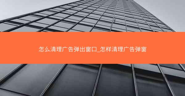 怎么清理广告弹出窗口_怎样清理广告弹窗