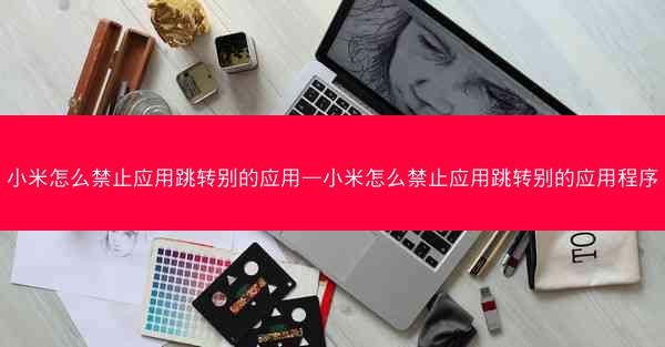 小米怎么禁止应用跳转别的应用—小米怎么禁止应用跳转别的应用程序
