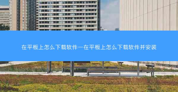 在平板上怎么下载软件—在平板上怎么下载软件并安装