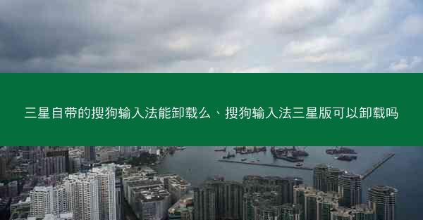 三星自带的搜狗输入法能卸载么、搜狗输入法三星版可以卸载吗