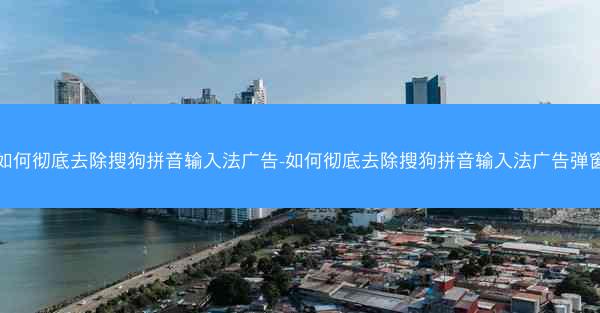 如何彻底去除搜狗拼音输入法广告-如何彻底去除搜狗拼音输入法广告弹窗