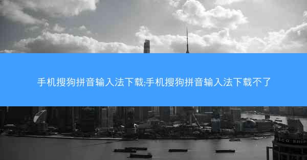 手机搜狗拼音输入法下载;手机搜狗拼音输入法下载不了