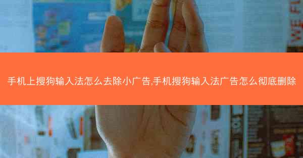 手机上搜狗输入法怎么去除小广告,手机搜狗输入法广告怎么彻底删除
