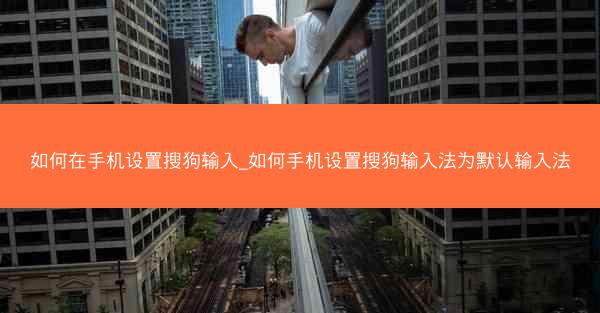 如何在手机设置搜狗输入_如何手机设置搜狗输入法为默认输入法