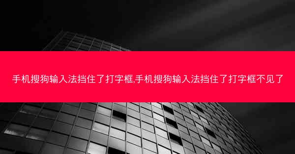 手机搜狗输入法挡住了打字框,手机搜狗输入法挡住了打字框不见了