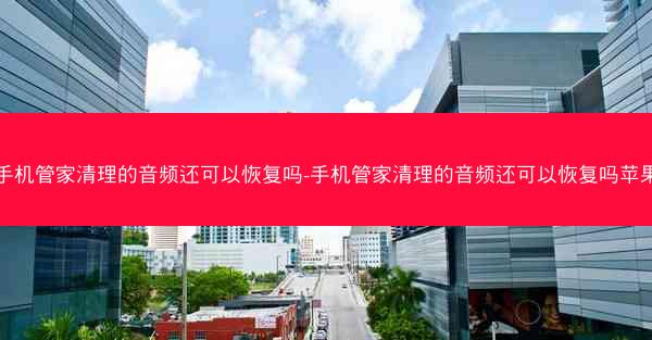 手机管家清理的音频还可以恢复吗-手机管家清理的音频还可以恢复吗苹果