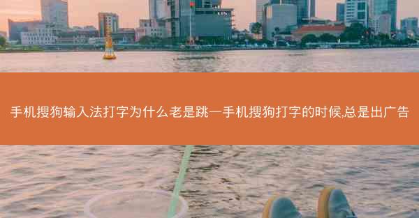 手机搜狗输入法打字为什么老是跳—手机搜狗打字的时候,总是出广告