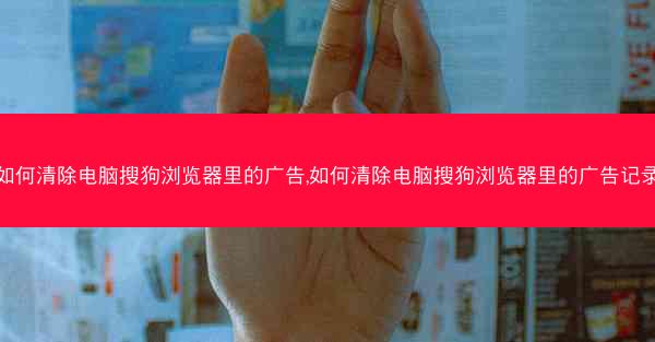 如何清除电脑搜狗浏览器里的广告,如何清除电脑搜狗浏览器里的广告记录